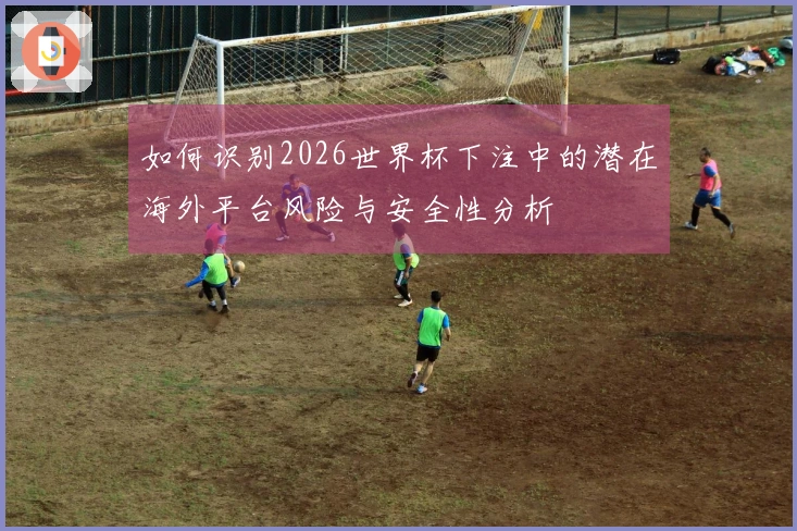 如何识别2026世界杯下注中的潜在海外平台风险与安全性分析